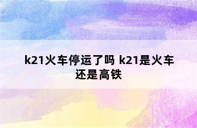 k21火车停运了吗 k21是火车还是高铁